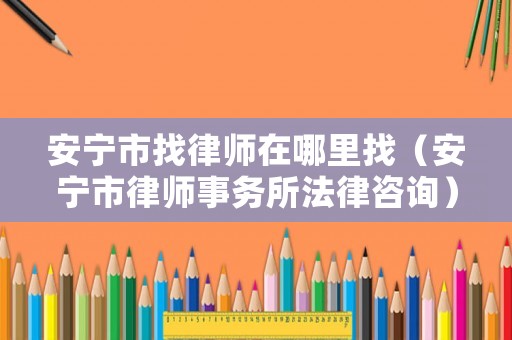 安寧市找律師在哪里找（安寧市律師事務(wù)所法律咨詢）