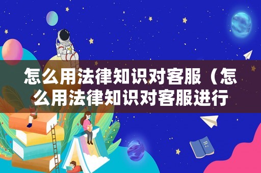 怎么用法律知識(shí)對(duì)客服（怎么用法律知識(shí)對(duì)客服進(jìn)行評(píng)價(jià)）