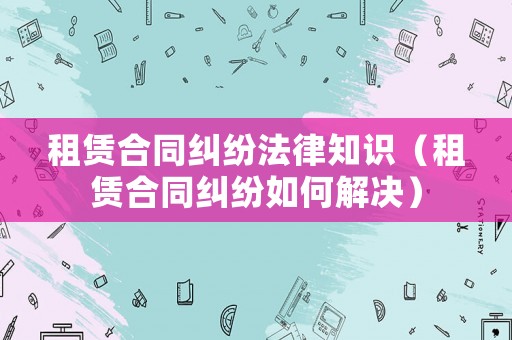 租賃合同糾紛法律知識(shí)（租賃合同糾紛如何解決）