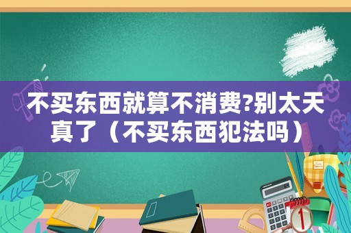 不買(mǎi)東西就算不消費(fèi)?別太天真了（不買(mǎi)東西犯法嗎）