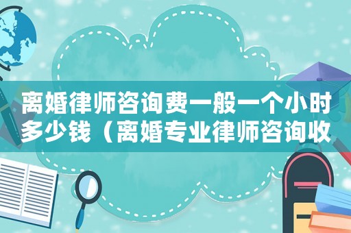 離婚律師咨詢費(fèi)一般一個(gè)小時(shí)多少錢（離婚專業(yè)律師咨詢收費(fèi)多少）