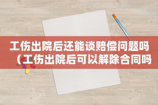 工傷出院后還能談賠償問(wèn)題嗎（工傷出院后可以解除合同嗎）