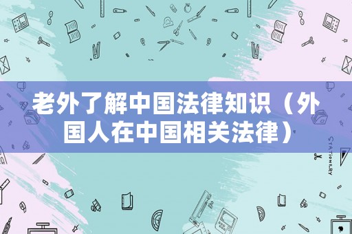 老外了解中國(guó)法律知識(shí)（外國(guó)人在中國(guó)相關(guān)法律）