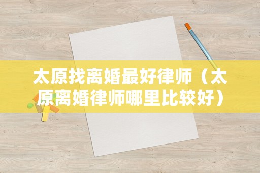 太原找離婚最好律師（太原離婚律師哪里比較好）