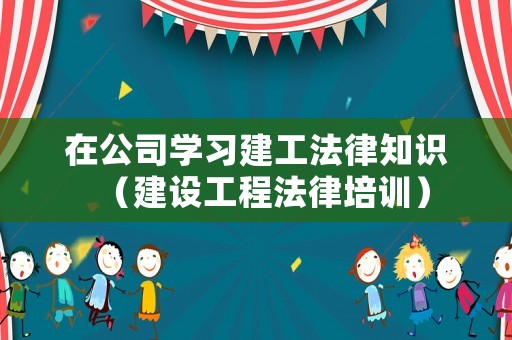 在公司學習建工法律知識（建設工程法律培訓）