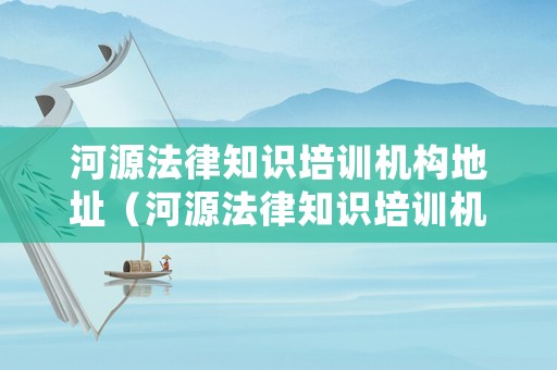河源法律知識(shí)培訓(xùn)機(jī)構(gòu)地址（河源法律知識(shí)培訓(xùn)機(jī)構(gòu)地址電話）