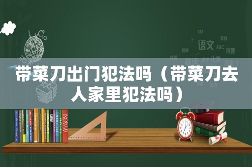 帶菜刀出門犯法嗎（帶菜刀去人家里犯法嗎）