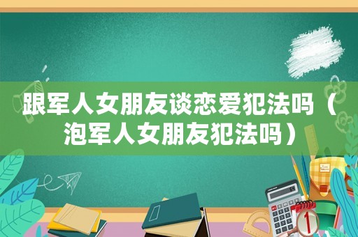 跟軍人女朋友談戀愛犯法嗎（泡軍人女朋友犯法嗎）