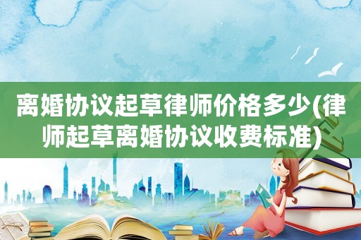 離婚協(xié)議起草律師價格多少(律師起草離婚協(xié)議收費標(biāo)準(zhǔn))