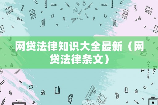 網(wǎng)貸法律知識大全最新（網(wǎng)貸法律條文）