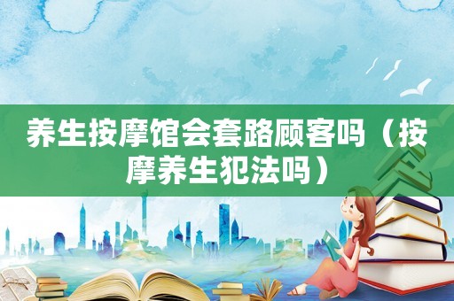 養(yǎng)生按摩館會(huì)套路顧客嗎（按摩養(yǎng)生犯法嗎）