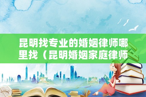 昆明找專業(yè)的婚姻律師哪里找（昆明婚姻家庭律師事務(wù)所）