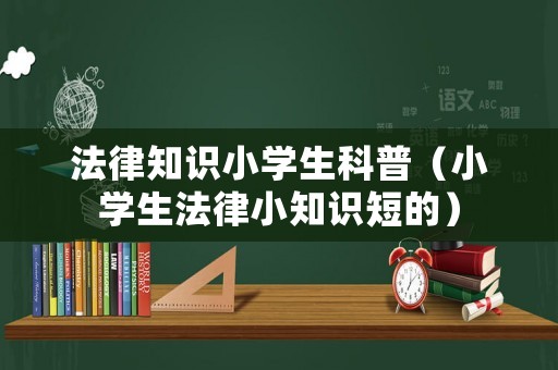 法律知識小學(xué)生科普（小學(xué)生法律小知識短的）