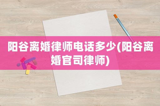 陽(yáng)谷離婚律師電話多少(陽(yáng)谷離婚官司律師)