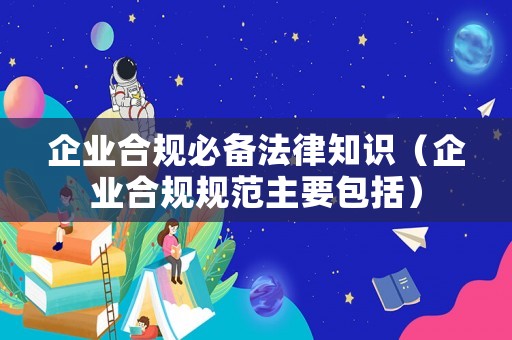 企業(yè)合規(guī)必備法律知識(shí)（企業(yè)合規(guī)規(guī)范主要包括）