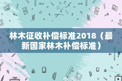 林木征收補償標(biāo)準(zhǔn)2018（最新國家林木補償標(biāo)準(zhǔn)）