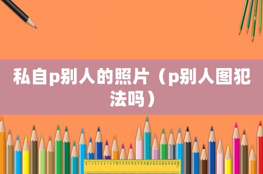 私自p別人的照片（p別人圖犯法嗎）