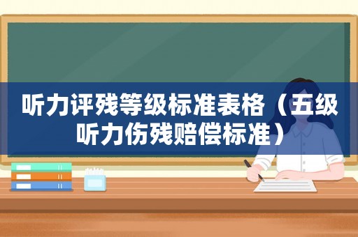 聽(tīng)力評(píng)殘等級(jí)標(biāo)準(zhǔn)表格（五級(jí)聽(tīng)力傷殘賠償標(biāo)準(zhǔn)）