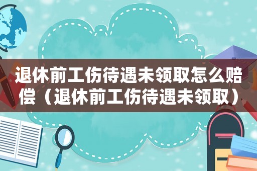 退休前工傷待遇未領(lǐng)取怎么賠償（退休前工傷待遇未領(lǐng)取）