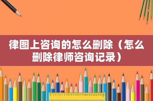 律圖上咨詢的怎么刪除（怎么刪除律師咨詢記錄）