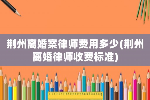 荊州離婚案律師費(fèi)用多少(荊州離婚律師收費(fèi)標(biāo)準(zhǔn))