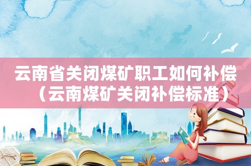 云南省關閉煤礦職工如何補償（云南煤礦關閉補償標準）