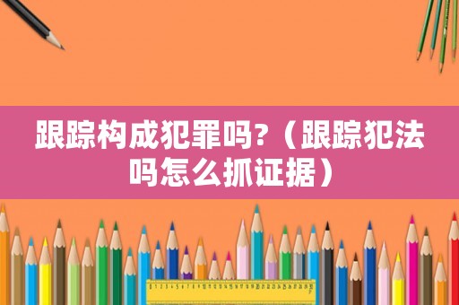 跟蹤構(gòu)成犯罪嗎?（跟蹤犯法嗎怎么抓證據(jù)）