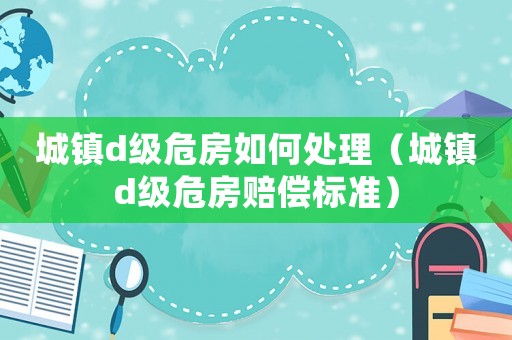 城鎮(zhèn)d級危房如何處理（城鎮(zhèn)d級危房賠償標準）