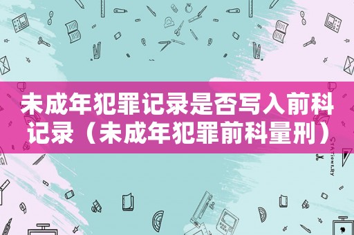 未成年犯罪記錄是否寫(xiě)入前科記錄（未成年犯罪前科量刑）