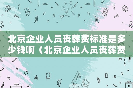 北京企業(yè)人員喪葬費(fèi)標(biāo)準(zhǔn)是多少錢啊（北京企業(yè)人員喪葬費(fèi)標(biāo)準(zhǔn)是多少錢）