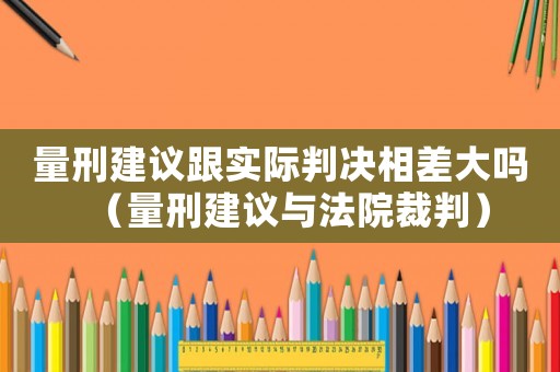 量刑建議跟實際判決相差大嗎（量刑建議與法院裁判）