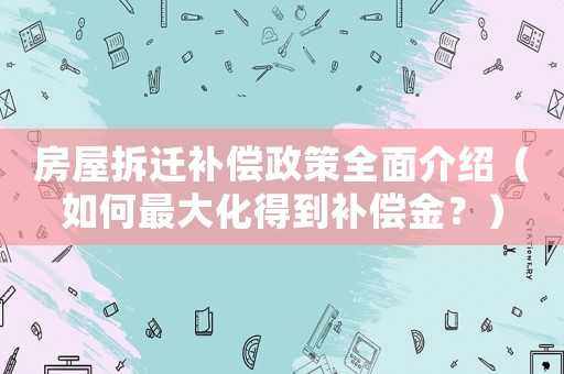 房屋拆遷補(bǔ)償政策全面介紹（如何最大化得到補(bǔ)償金？）