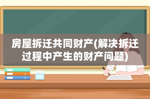 房屋拆遷共同財(cái)產(chǎn)(解決拆遷過(guò)程中產(chǎn)生的財(cái)產(chǎn)問(wèn)題)