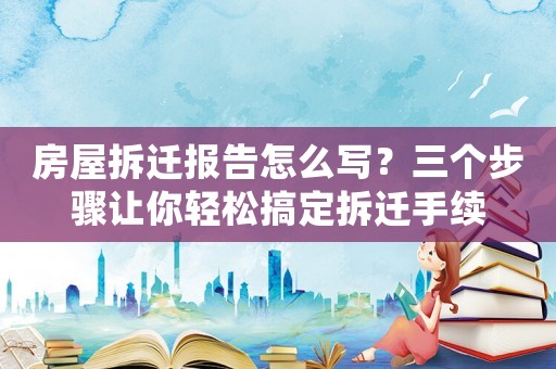 房屋拆遷報告怎么寫？三個步驟讓你輕松搞定拆遷手續(xù)