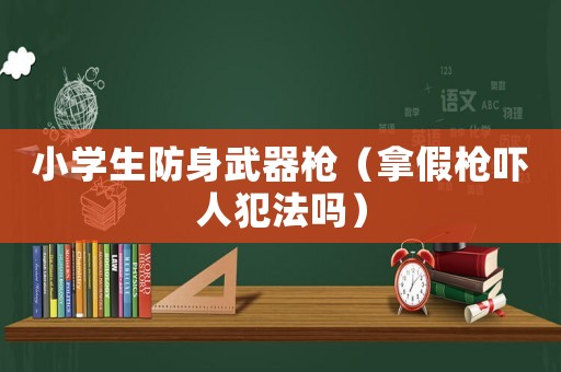 小學(xué)生防身武器槍（拿假槍嚇人犯法嗎）
