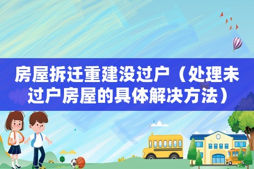 房屋拆遷重建沒(méi)過(guò)戶（處理未過(guò)戶房屋的具體解決方法）