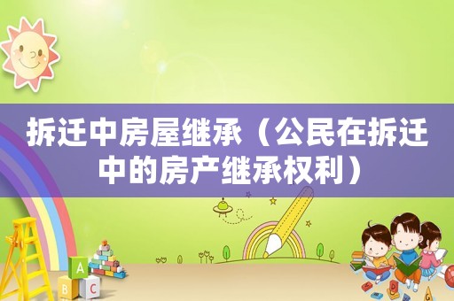 拆遷中房屋繼承（公民在拆遷中的房產(chǎn)繼承權(quán)利）