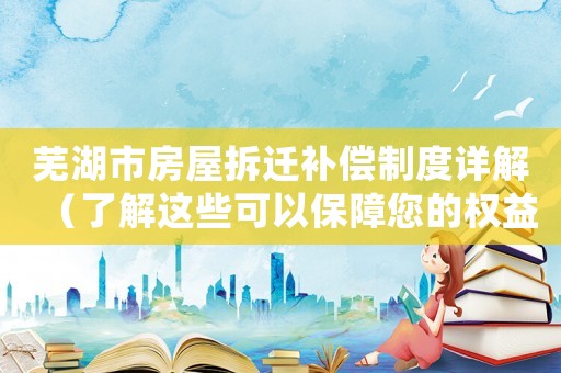 蕪湖市房屋拆遷補償制度詳解（了解這些可以保障您的權(quán)益）