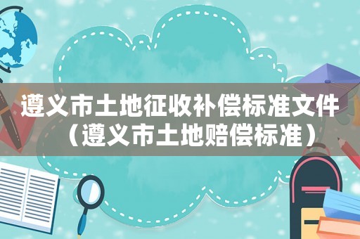 遵義市土地征收補(bǔ)償標(biāo)準(zhǔn)文件（遵義市土地賠償標(biāo)準(zhǔn)）