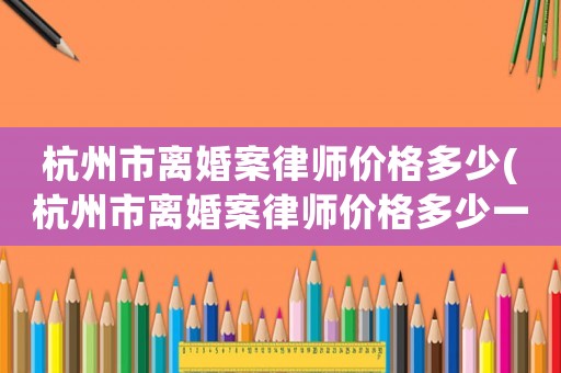 杭州市離婚案律師價(jià)格多少(杭州市離婚案律師價(jià)格多少一個(gè)月)