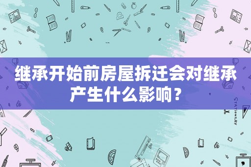 繼承開始前房屋拆遷會對繼承產(chǎn)生什么影響？