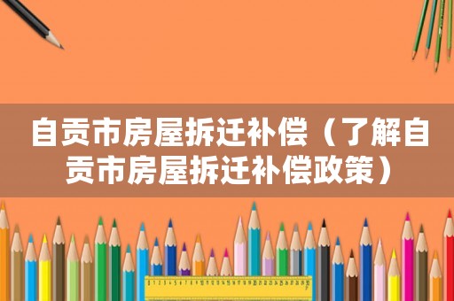 自貢市房屋拆遷補(bǔ)償（了解自貢市房屋拆遷補(bǔ)償政策）