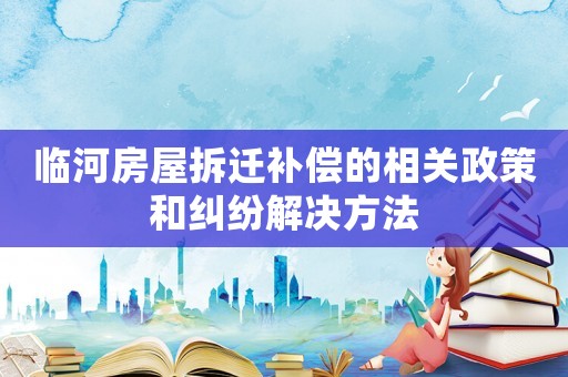 臨河房屋拆遷補(bǔ)償?shù)南嚓P(guān)政策和糾紛解決方法