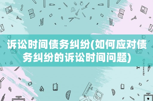 訴訟時(shí)間債務(wù)糾紛(如何應(yīng)對(duì)債務(wù)糾紛的訴訟時(shí)間問(wèn)題)