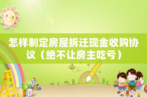 怎樣制定房屋拆遷現(xiàn)金收購協(xié)議（絕不讓房主吃虧）