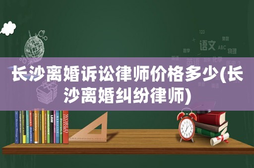 長(zhǎng)沙離婚訴訟律師價(jià)格多少(長(zhǎng)沙離婚糾紛律師)