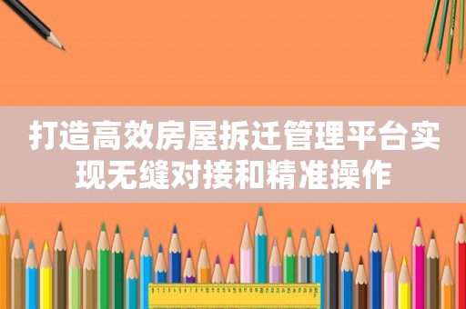 打造高效房屋拆遷管理平臺實現(xiàn)無縫對接和精準(zhǔn)操作