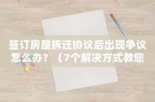 簽訂房屋拆遷協(xié)議后出現(xiàn)爭議怎么辦？（7個解決方式教您應(yīng)對）