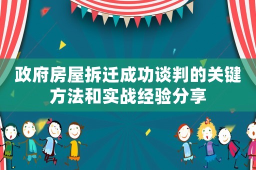 政府房屋拆遷成功談判的關(guān)鍵方法和實戰(zhàn)經(jīng)驗分享