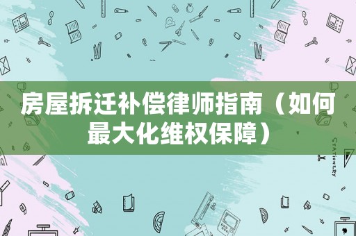 房屋拆遷補償律師指南（如何最大化維權(quán)保障）